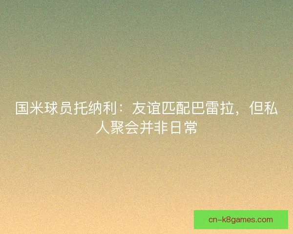 国米球员托纳利:友谊匹配巴雷拉,但私人聚会并非日常 国米球员托纳利:友谊匹配巴雷拉,但私人聚会并非日常