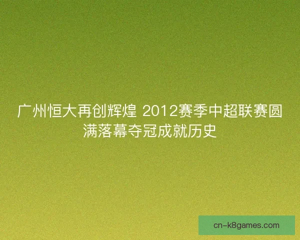 广州恒大再创辉煌 2012赛季中超联赛圆满落幕夺冠成就历史