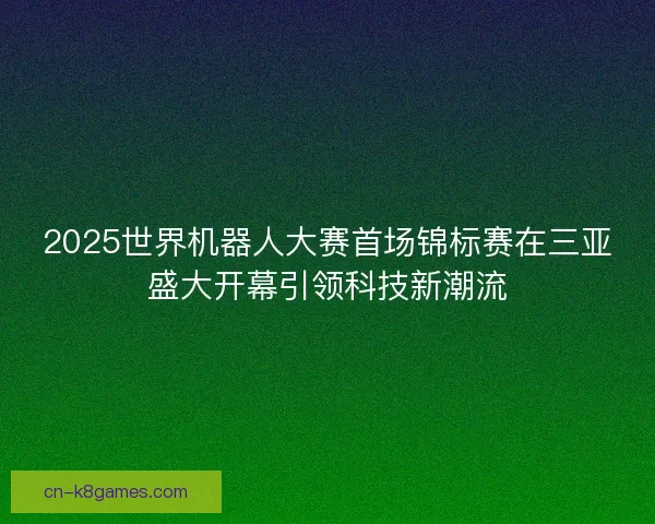 2025世界机器人大赛首场锦标赛在三亚盛大开幕引领科技新潮流