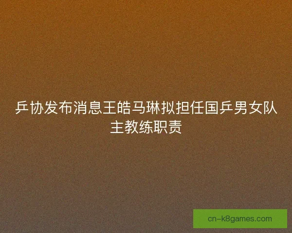 乒协发布消息王皓马琳拟担任国乒男女队主教练职责