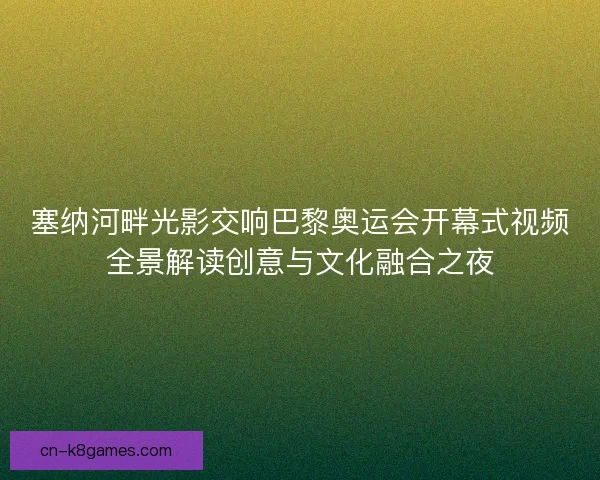 塞纳河畔光影交响巴黎奥运会开幕式视频全景解读创意与文化融合之夜