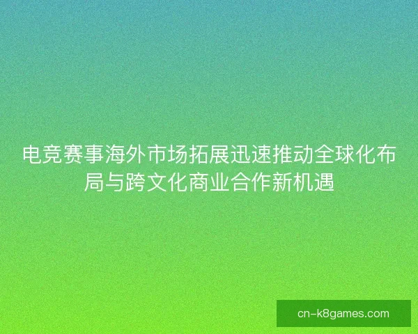 电竞赛事海外市场拓展迅速推动全球化布局与跨文化商业合作新机遇