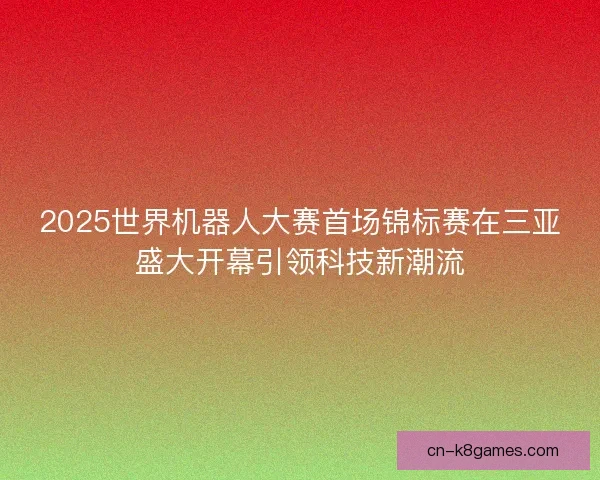 2025世界机器人大赛首场锦标赛在三亚盛大开幕引领科技新潮流