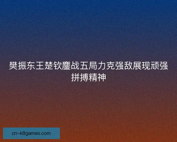 樊振东王楚钦鏖战五局力克强敌展现顽强拼搏精神