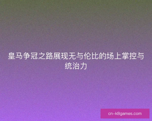 皇马争冠之路展现无与伦比的场上掌控与统治力 皇马争冠之路展现无与伦比的场上掌控与统治力