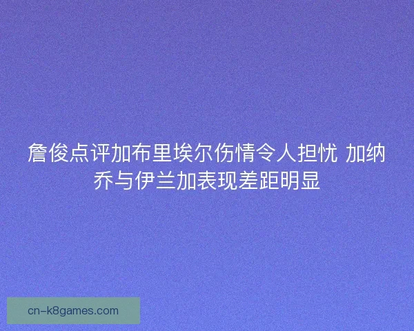 詹俊点评加布里埃尔伤情令人担忧 加纳乔与伊兰加表现差距明显