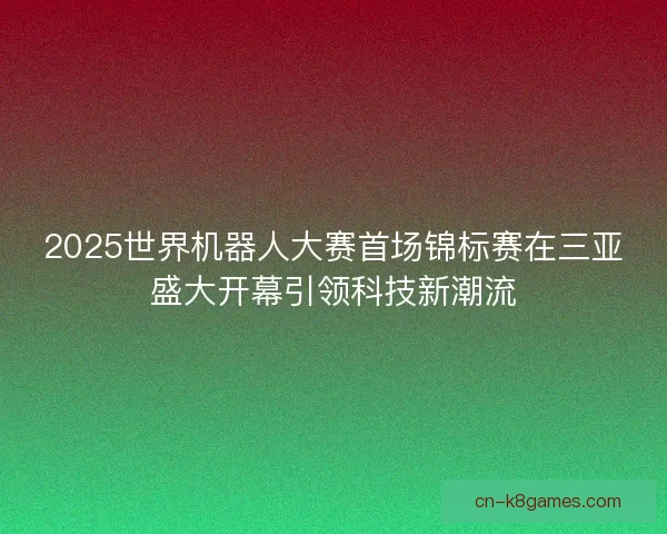 2025世界机器人大赛首场锦标赛在三亚盛大开幕引领科技新潮流 2025世界机器人大赛首场锦标赛在三亚盛大开幕引领科技新潮流