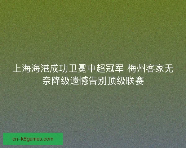 上海海港成功卫冕中超冠军 梅州客家无奈降级遗憾告别顶级联赛 上海海港成功卫冕中超冠军 梅州客家无奈降级遗憾告别顶级联赛
