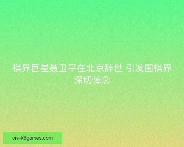 棋界巨星聂卫平在北京辞世 引发围棋界深切悼念