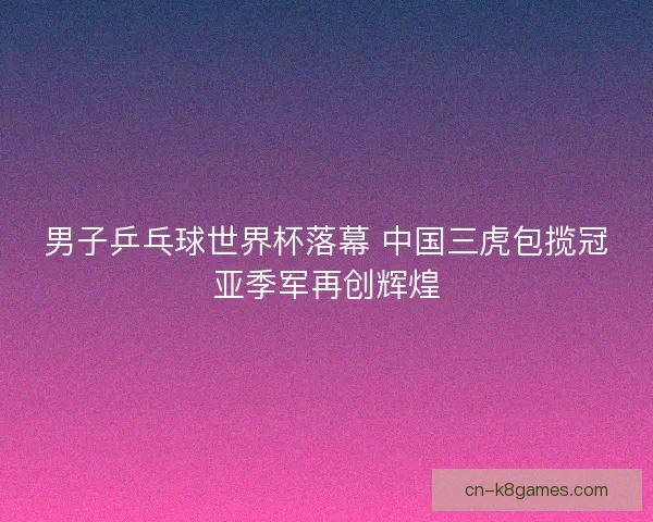 男子乒乓球世界杯落幕 中国三虎包揽冠亚季军再创辉煌 男子乒乓球世界杯落幕 中国三虎包揽冠亚季军再创辉煌
