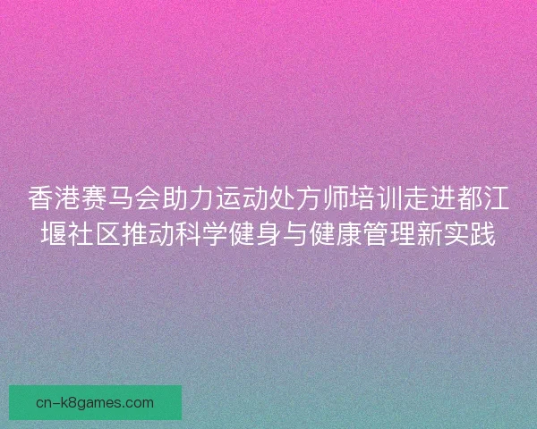 香港赛马会助力运动处方师培训走进都江堰社区推动科学健身与健康管理新实践 香港赛马会助力运动处方师培训走进都江堰社区推动科学健身与健康管理新实践
