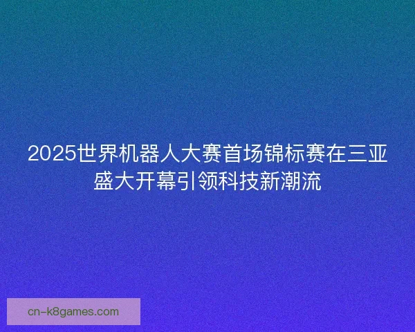 2025世界机器人大赛首场锦标赛在三亚盛大开幕引领科技新潮流 2025世界机器人大赛首场锦标赛在三亚盛大开幕引领科技新潮流