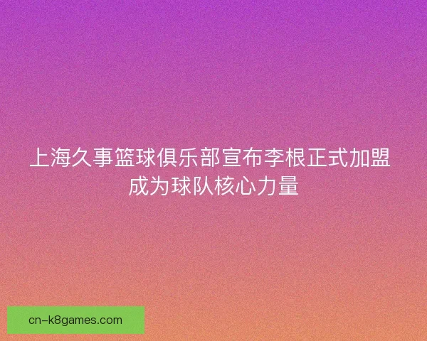 上海久事篮球俱乐部宣布李根正式加盟 成为球队核心力量 上海久事篮球俱乐部宣布李根正式加盟 成为球队核心力量