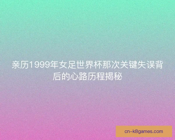 亲历1999年女足世界杯那次关键失误背后的心路历程揭秘 亲历1999年女足世界杯那次关键失误背后的心路历程揭秘