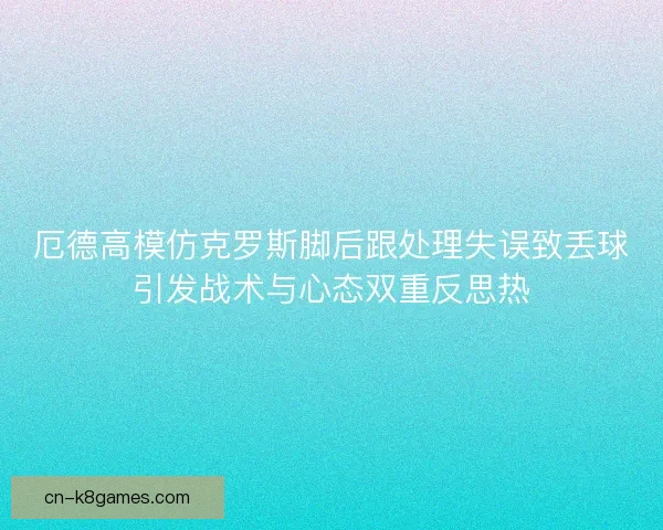 厄德高模仿克罗斯脚后跟处理失误致丢球引发战术与心态双重反思热 厄德高模仿克罗斯脚后跟处理失误致丢球引发战术与心态双重反思热
