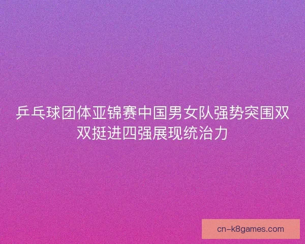 乒乓球团体亚锦赛中国男女队强势突围双双挺进四强展现统治力